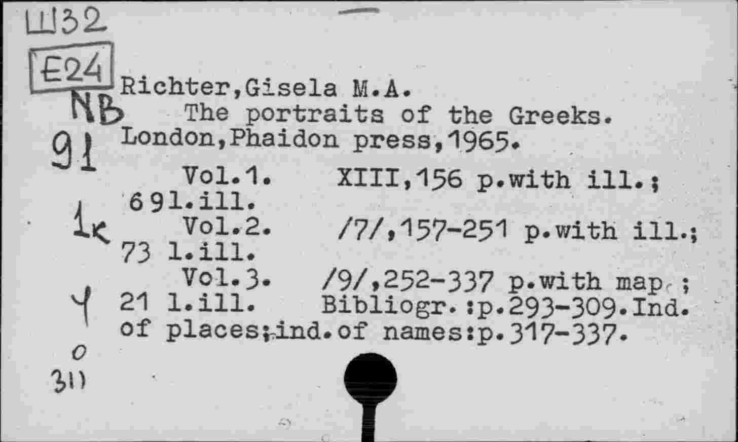 ﻿Ш52-
€24
Richter»Gisela M.A.
1\e> The portraits of the Greeks.
і London,Phaidon press,1965.
1 Vol.1. XIII,156 p.with ill.;
і 691.ill.
Vol.2.	/7/, 157-251 p.with ill.-,
^73 1. ill.
V0I.3.	/9/,252-337 p.with map.;
21 l.ill. Bibliogr.:p.293-ЗО9.Ind. of places^ind.of names:p.317-337.
О
3>D